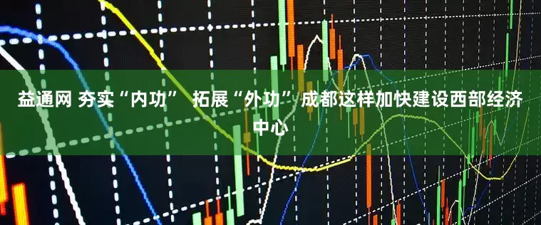 益通网 夯实“内功”  拓展“外功” 成都这样加快建设西部经济中心