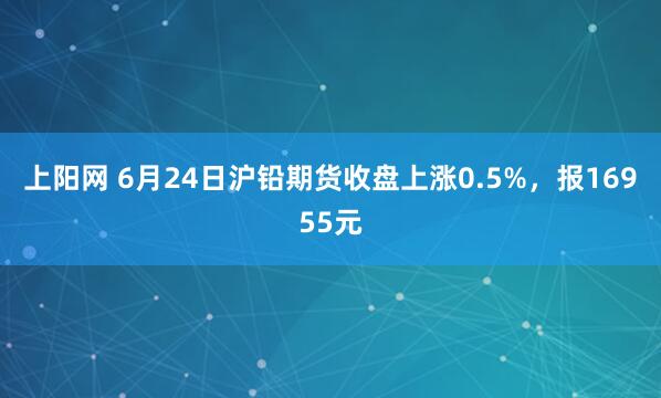 上阳网 6月24日沪铅期货收盘上涨0.5%，报16955元
