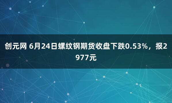 创元网 6月24日螺纹钢期货收盘下跌0.53%，报2977元