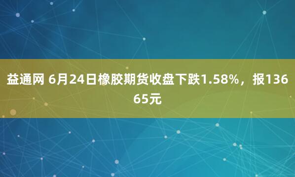 益通网 6月24日橡胶期货收盘下跌1.58%，报13665元