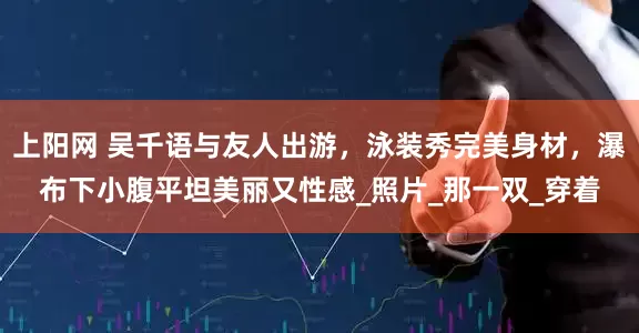 上阳网 吴千语与友人出游，泳装秀完美身材，瀑布下小腹平坦美丽又性感_照片_那一双_穿着