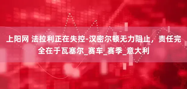 上阳网 法拉利正在失控-汉密尔顿无力阻止，责任完全在于瓦塞尔_赛车_赛季_意大利