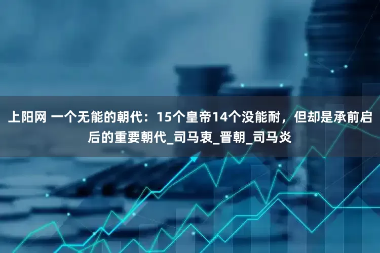 上阳网 一个无能的朝代：15个皇帝14个没能耐，但却是承前启后的重要朝代_司马衷_晋朝_司马炎