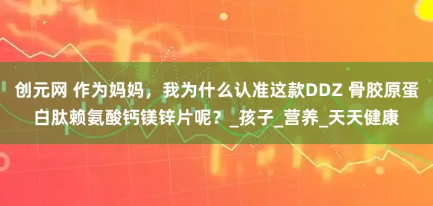 创元网 作为妈妈，我为什么认准这款DDZ 骨胶原蛋白肽赖氨酸钙镁锌片呢？_孩子_营养_天天健康