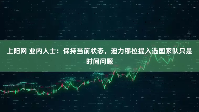 上阳网 业内人士：保持当前状态，迪力穆拉提入选国家队只是时间问题