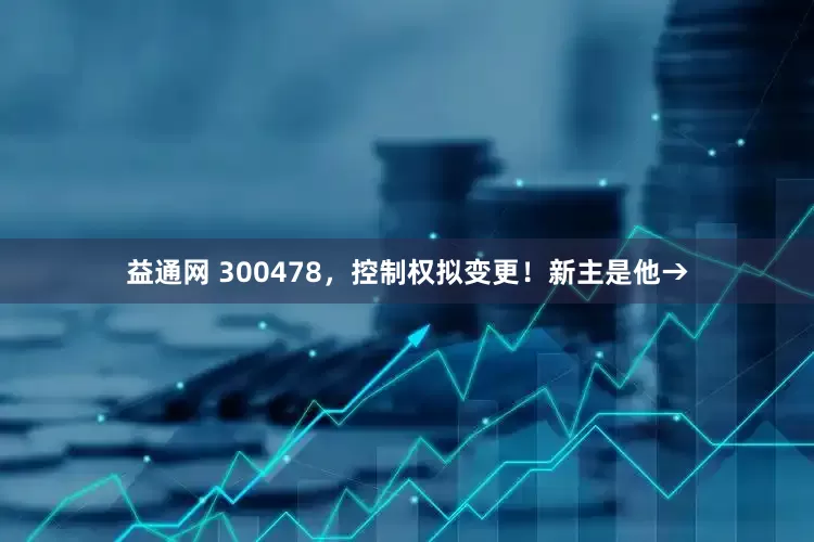 益通网 300478，控制权拟变更！新主是他→