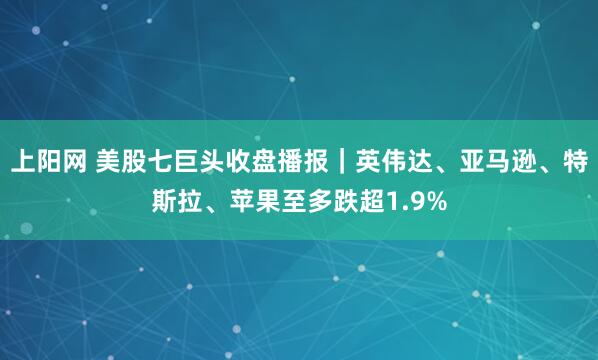 上阳网 美股七巨头收盘播报｜英伟达、亚马逊、特斯拉、苹果至多跌超1.9%