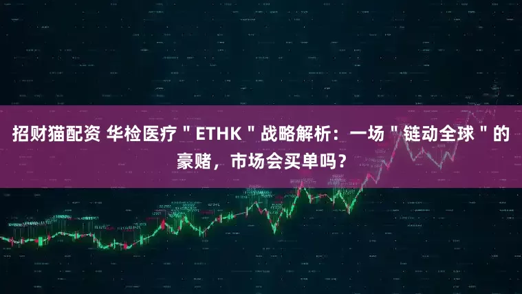 招财猫配资 华检医疗＂ETHK＂战略解析：一场＂链动全球＂的豪赌，市场会买单吗？