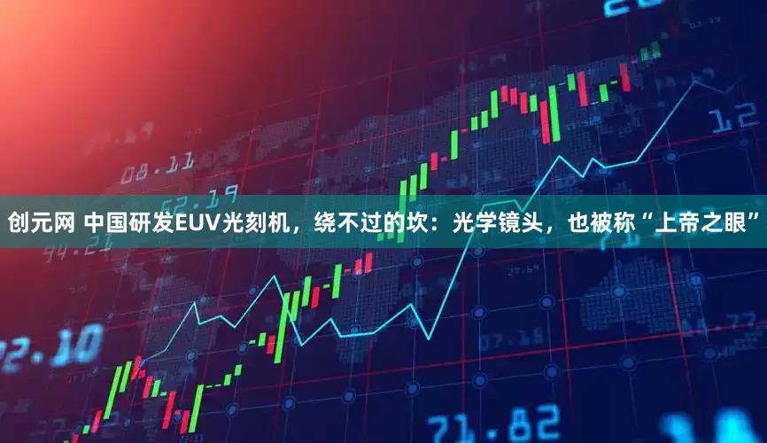 创元网 中国研发EUV光刻机，绕不过的坎：光学镜头，也被称“上帝之眼”
