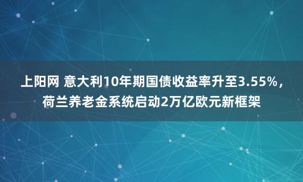 上阳网 意大利10年期国债收益率升至3.55%，荷兰养老金系统启动2万亿欧元新框架