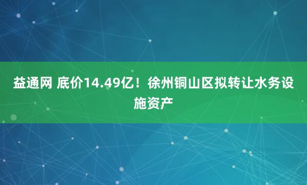 益通网 底价14.49亿！徐州铜山区拟转让水务设施资产