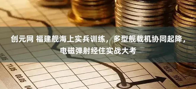 创元网 福建舰海上实兵训练，多型舰载机协同起降，电磁弹射经住实战大考