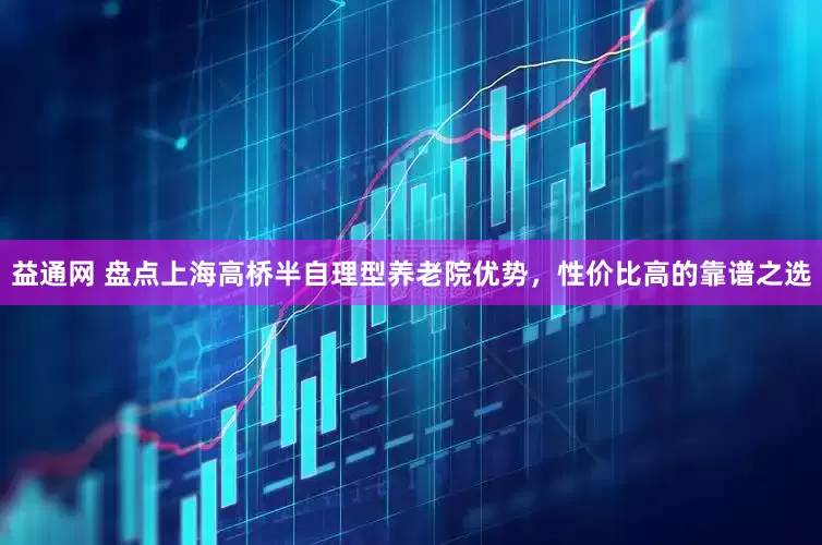 益通网 盘点上海高桥半自理型养老院优势，性价比高的靠谱之选