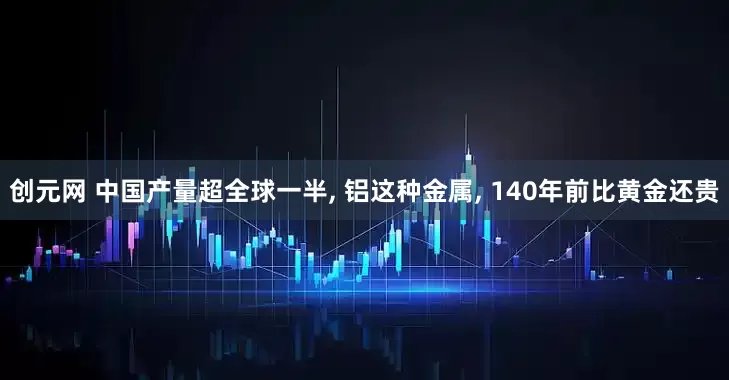 创元网 中国产量超全球一半, 铝这种金属, 140年前比黄金还贵