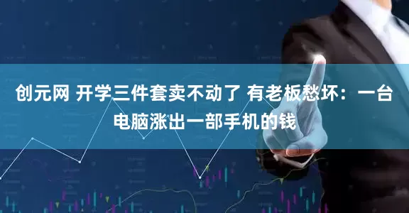 创元网 开学三件套卖不动了 有老板愁坏：一台电脑涨出一部手机的钱